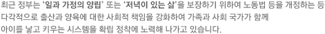 최근 정부는 일과 가정의 양립 또는 저녁이 있는 삶을 보장하기 위하여 노동법 등을 개정하는 등 다각적으로 출산과 양육에 대한 사회적 책임을 강화하여 가족과 사회 국가가 함께 아이를 낳고 키우는 시스템을 확립 정착에 노력해 나가고 있습니다.