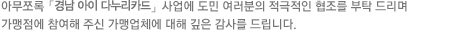 아무쪼록 「경남 아이 다누리카드」 사업에 도민 여러분의 적극적인 협조를 부탁드리며 가맹점에 참여해 주신 가맹업체에 대해 깊은 감사를 드립니다.