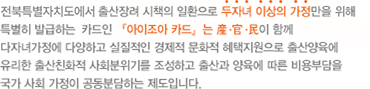 전북특별자치도에서 출산장려 시책의 일환으로 두자녀 이상의 가정만을 위해 특별히 발급하는 카드인 아이조아 카드는 産.官.民 이 함께 다자녀가정에 다양하고 실질적인 경제적 문화적 혜택 지원으로 출산양육에 유리한 출산친화적 사회분위기를 조성하고 출산과 양육에 따른 비용부담을 국가 사회 가정이 공동분담하는 제도입니다.